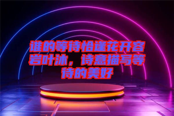 誰的等待恰逢花開容巖葉沐，詩意描寫等待的美好