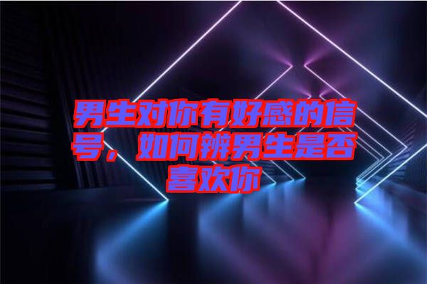 男生對你有好感的信號，如何辨男生是否喜歡你