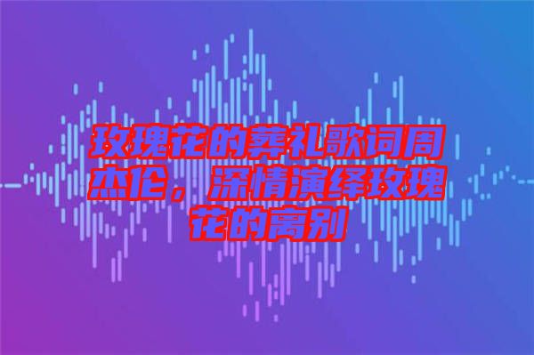 玫瑰花的葬禮歌詞周杰倫，深情演繹玫瑰花的離別