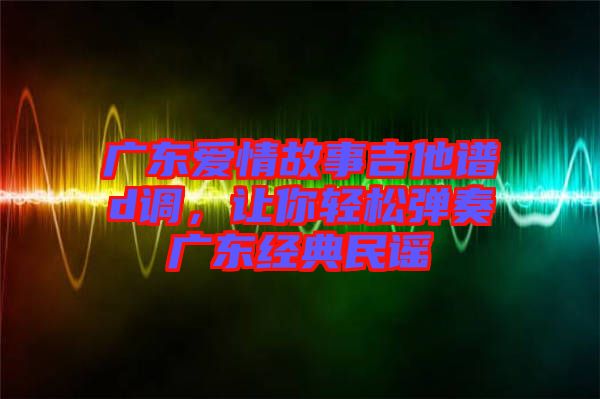 廣東愛情故事吉他譜d調，讓你輕松彈奏廣東經典民謠