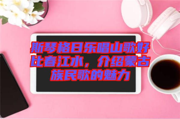 斯琴格日樂唱山歌好比春江水，介紹蒙古族民歌的魅力