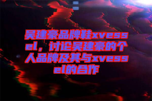 吳建豪品牌鞋xvessel，討論吳建豪的個人品牌及其與xvessel的合作