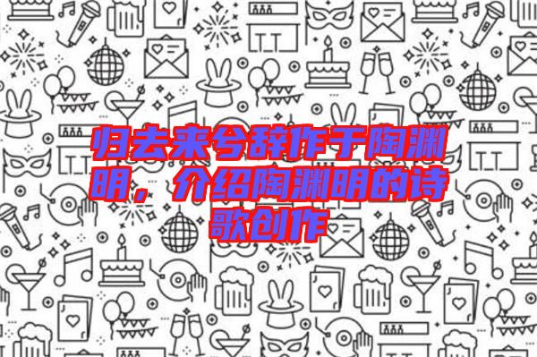 歸去來兮辭作于陶淵明，介紹陶淵明的詩歌創(chuàng)作