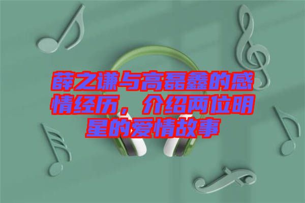 薛之謙與高磊鑫的感情經歷，介紹兩位明星的愛情故事
