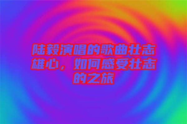 陸毅演唱的歌曲壯志雄心，如何感受壯志的之旅