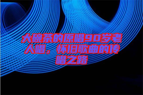 大碗茶的原唱90歲老人唱，懷舊歌曲的傳唱之路