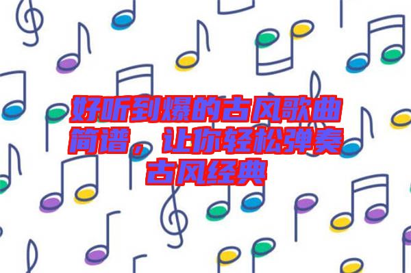 好聽到爆的古風歌曲簡譜，讓你輕松彈奏古風經典