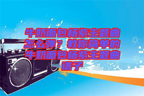 牛奶面包楊紫主題曲怎么彈？教你簡單的牛奶面包楊紫主題曲譜子