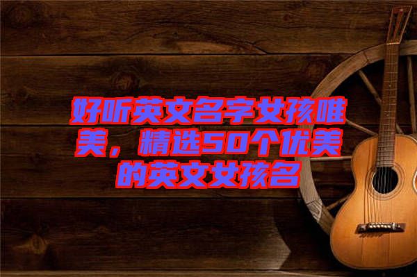 好聽英文名字女孩唯美，精選50個優美的英文女孩名