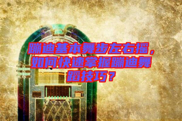 蹦迪基本舞步左右搖，如何快速掌握蹦迪舞蹈技巧？