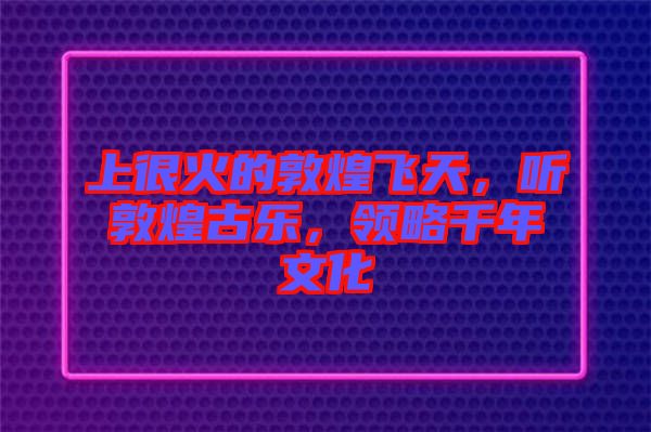 上很火的敦煌飛天，聽敦煌古樂，領略千年文化