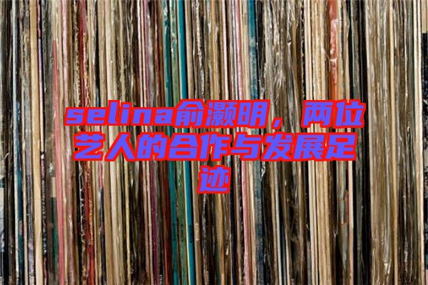 selina俞灝明，兩位藝人的合作與發展足跡