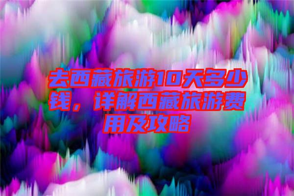 去西藏旅游10天多少錢，詳解西藏旅游費用及攻略