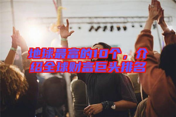 地球最富的10個，介紹全球財富巨頭排名