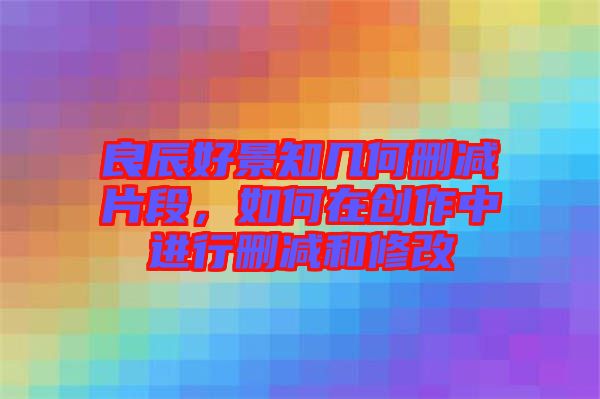 良辰好景知幾何刪減片段，如何在創作中進行刪減和修改