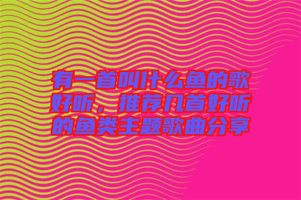 有一首叫什么魚的歌好聽，推薦幾首好聽的魚類主題歌曲分享