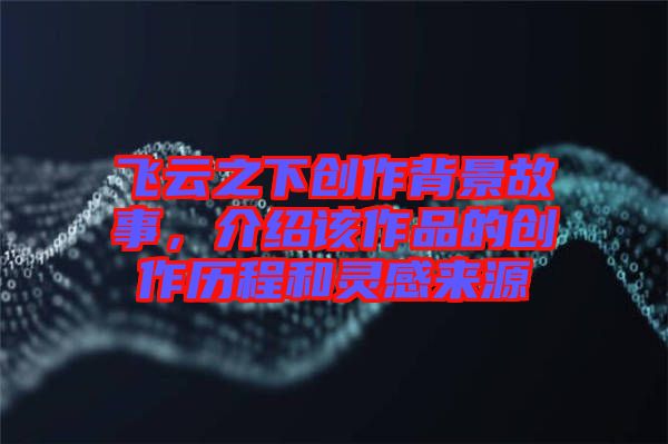 飛云之下創作背景故事，介紹該作品的創作歷程和靈感來源