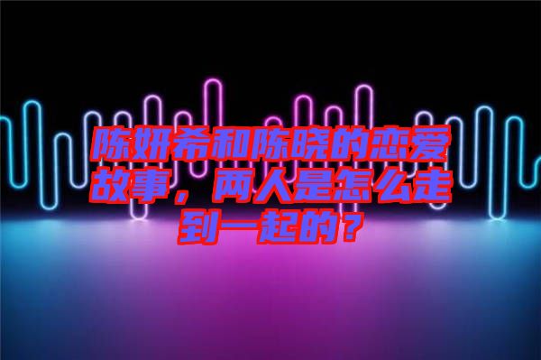 陳妍希和陳曉的戀愛(ài)故事，兩人是怎么走到一起的？