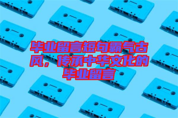 畢業留言短句霸氣古風，傳承中華文化的畢業留言