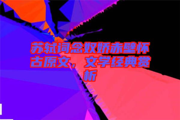 蘇軾詞念奴嬌赤壁懷古原文，文學經典賞析