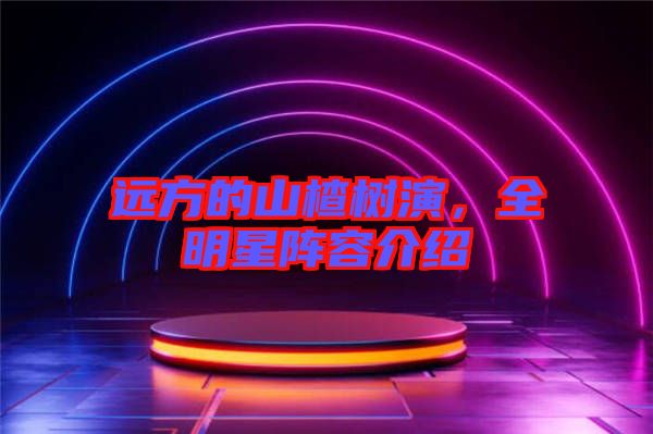 遠(yuǎn)方的山楂樹演，全明星陣容介紹