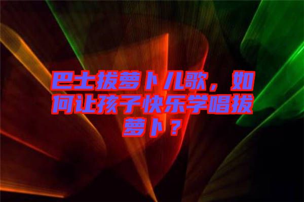 巴士拔蘿卜兒歌，如何讓孩子快樂學唱拔蘿卜？
