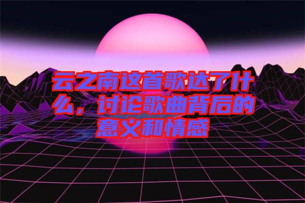 云之南這首歌達了什么，討論歌曲背后的意義和情感