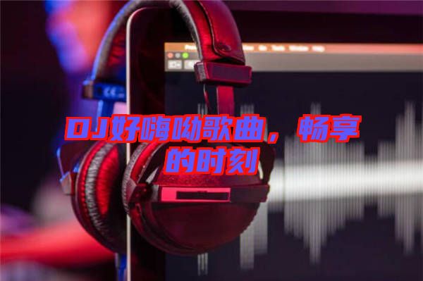 DJ好嗨呦歌曲，暢享的時刻