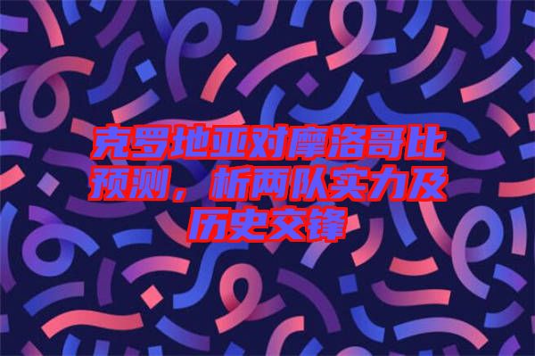 克羅地亞對摩洛哥比預測，析兩隊實力及歷史交鋒