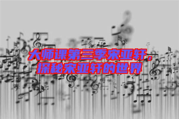 大師課第三季宋亞軒，探秘宋亞軒的世界