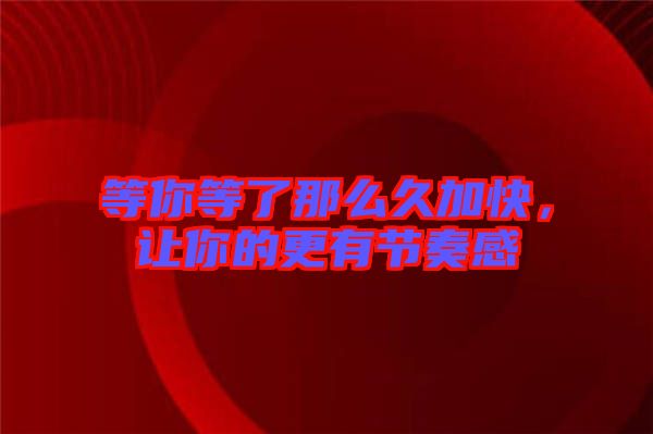 等你等了那么久加快，讓你的更有節奏感