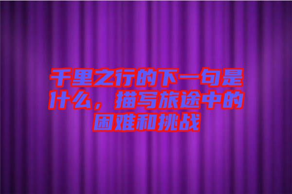千里之行的下一句是什么，描寫(xiě)旅途中的困難和挑戰(zhàn)