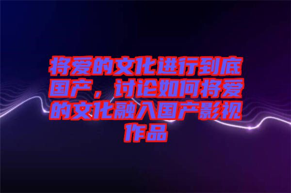 將愛的文化進行到底國產，討論如何將愛的文化融入國產影視作品