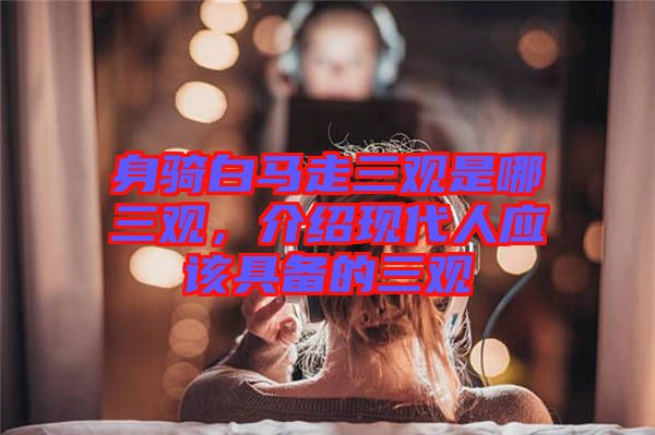 身騎白馬走三觀是哪三觀，介紹現(xiàn)代人應(yīng)該具備的三觀