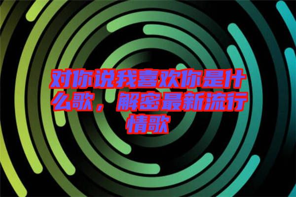 對你說我喜歡你是什么歌，解密最新流行情歌