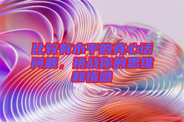 比較有水平的真心話問(wèn)題，挑戰(zhàn)你的思維和情感
