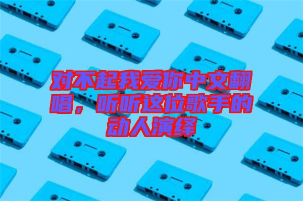 對不起我愛你中文翻唱，聽聽這位歌手的動人演繹