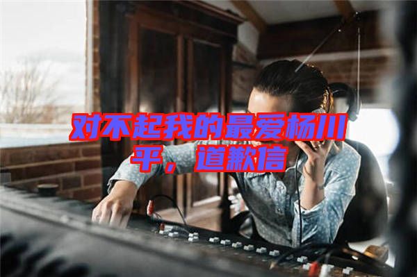 對不起我的最愛楊川平，道歉信