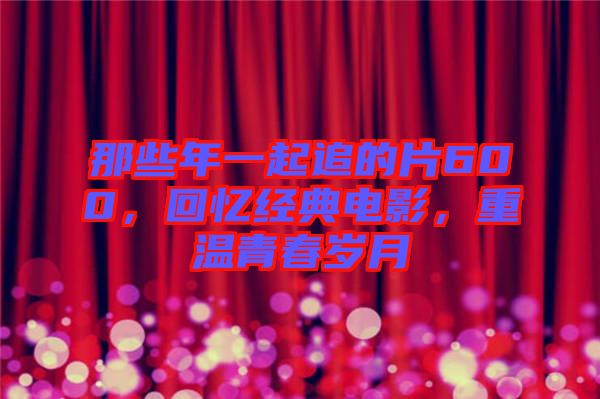 那些年一起追的片600，回憶經典電影，重溫青春歲月