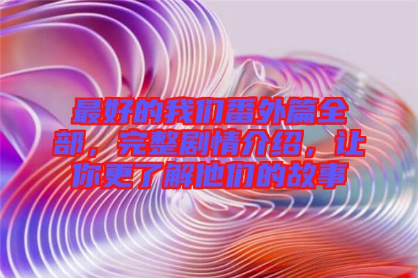 最好的我們番外篇全部，完整劇情介紹，讓你更了解他們的故事