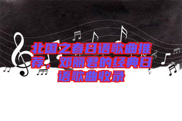 北國(guó)之春日語(yǔ)歌曲推薦，鄧麗君的經(jīng)典日語(yǔ)歌曲收錄