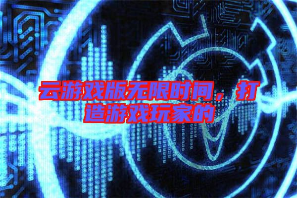 云游戲版無限時間，打造游戲玩家的