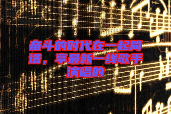 奮斗的時(shí)代在一起簡(jiǎn)譜，享最新一線歌手演唱的