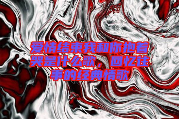 愛情結(jié)束我和你抱著哭是什么歌，回憶往事的經(jīng)典情歌