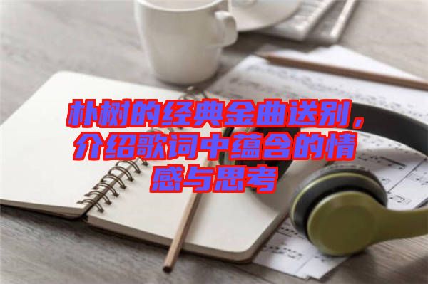 樸樹的經(jīng)典金曲送別，介紹歌詞中蘊(yùn)含的情感與思考