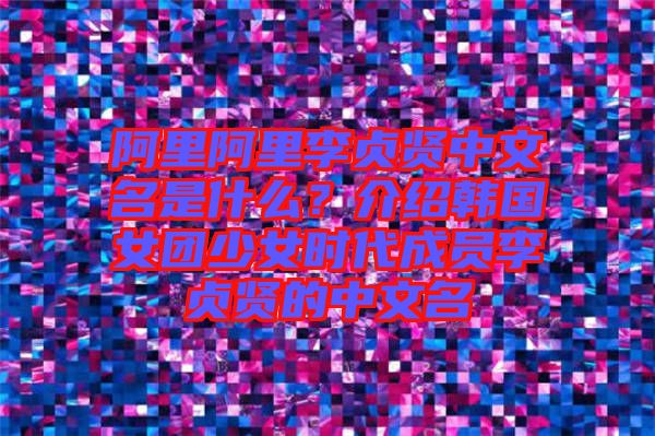 阿里阿里李貞賢中文名是什么？介紹韓國女團少女時代成員李貞賢的中文名