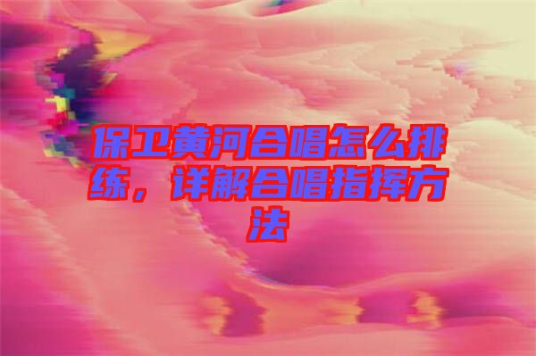保衛黃河合唱怎么排練，詳解合唱指揮方法