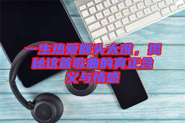 一生熱愛回頭太難，揭秘這首歌曲的真正含義與情感