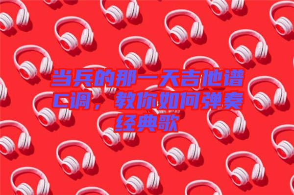 當兵的那一天吉他譜C調，教你如何彈奏經典歌