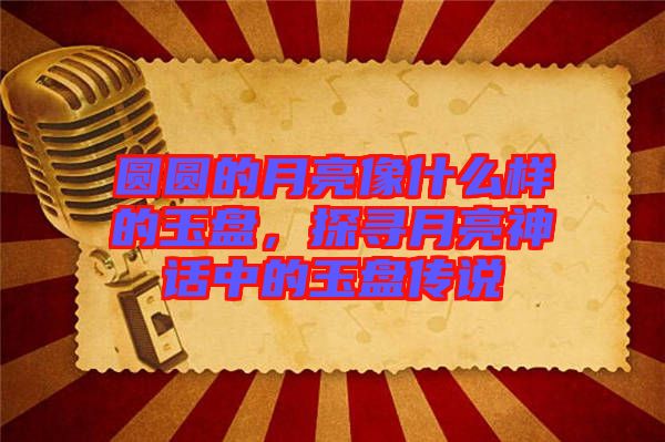 圓圓的月亮像什么樣的玉盤，探尋月亮神話中的玉盤傳說